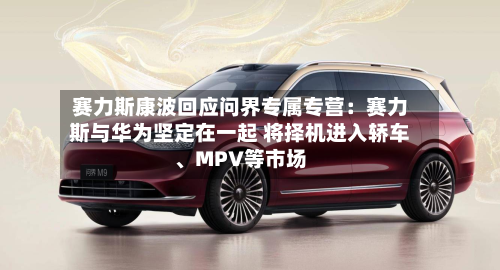 赛力斯康波回应问界专属专营：赛力斯与华为坚定在一起 将择机进入轿车、MPV等市场-第2张图片