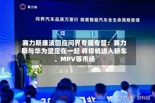 赛力斯康波回应问界专属专营：赛力斯与华为坚定在一起 将择机进入轿车、MPV等市场-第3张图片