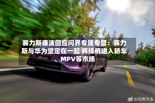 赛力斯康波回应问界专属专营：赛力斯与华为坚定在一起 将择机进入轿车	、MPV等市场-第1张图片