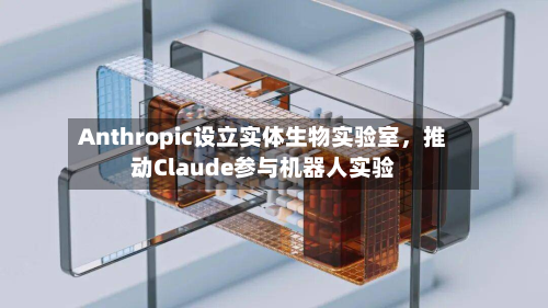 Anthropic设立实体生物实验室，推动Claude参与机器人实验