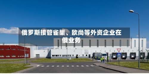 俄罗斯接管雀巢、欧尚等外资企业在俄业务-第2张图片