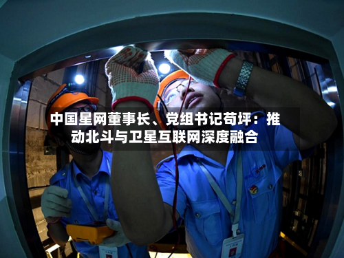 中国星网董事长	、党组书记苟坪：推动北斗与卫星互联网深度融合-第2张图片