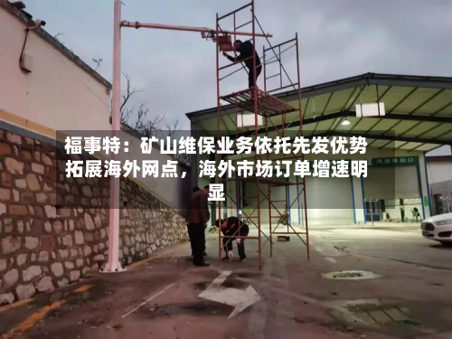 福事特：矿山维保业务依托先发优势拓展海外网点，海外市场订单增速明显