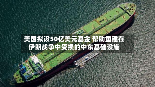 美国拟设50亿美元基金 帮助重建在伊朗战争中受损的中东基础设施-第3张图片