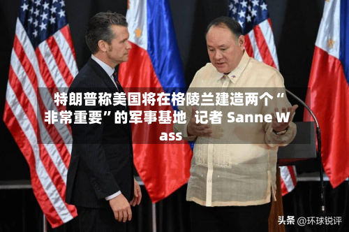 特朗普称美国将在格陵兰建造两个“非常重要”的军事基地  记者 Sanne Wass-第3张图片