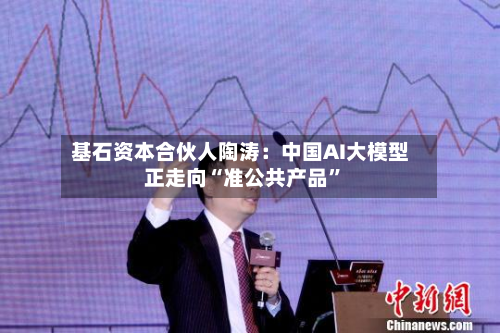 基石资本合伙人陶涛:中国AI大模型正走向“准公共产品”