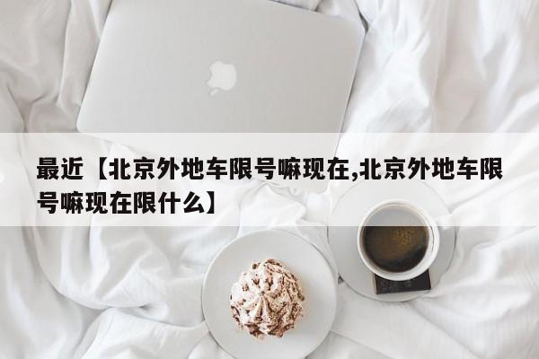 最近【北京外地车限号嘛现在,北京外地车限号嘛现在限什么】