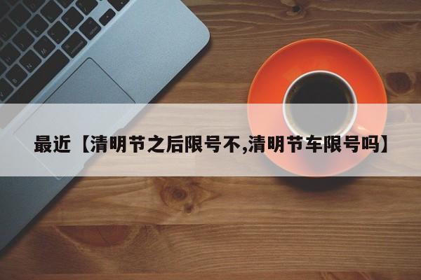 最近【清明节之后限号不,清明节车限号吗】
