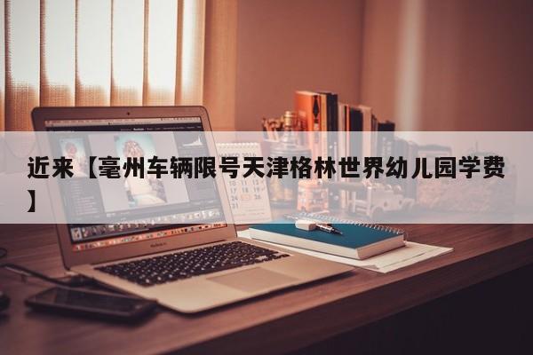 近来【毫州车辆限号天津格林世界幼儿园学费】
