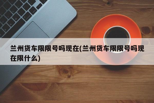 兰州货车限限号吗现在(兰州货车限限号吗现在限什么)