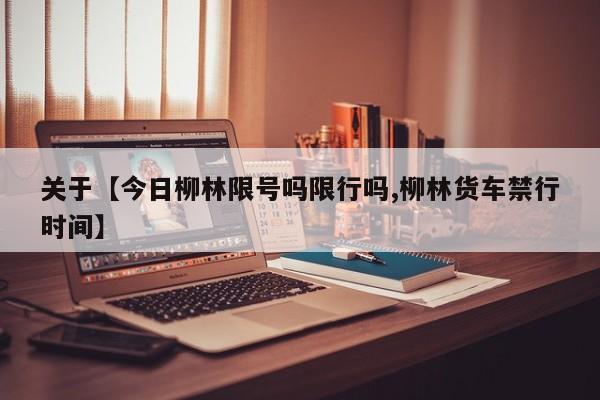 关于【今日柳林限号吗限行吗,柳林货车禁行时间】