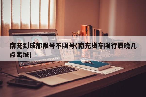 南充到成都限号不限号(南充货车限行最晚几点出城)