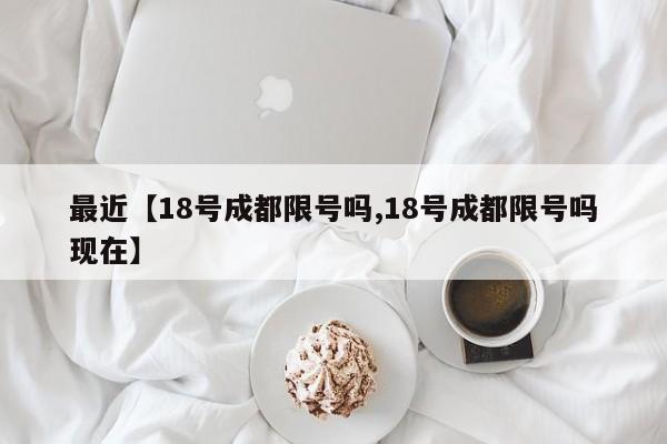 最近【18号成都限号吗,18号成都限号吗现在】