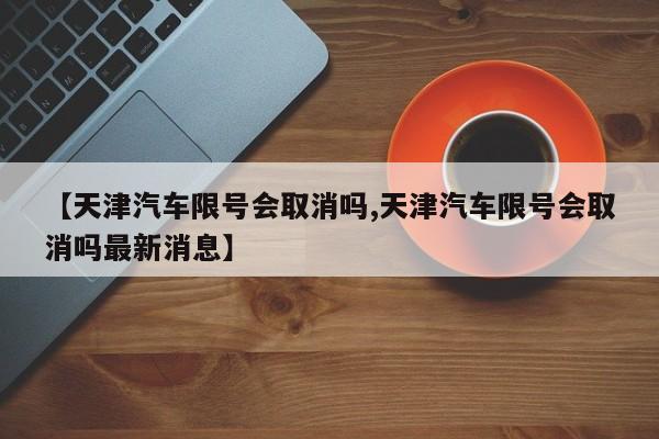 【天津汽车限号会取消吗,天津汽车限号会取消吗最新消息】