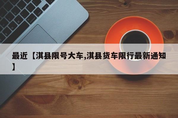 最近【淇县限号大车,淇县货车限行最新通知】