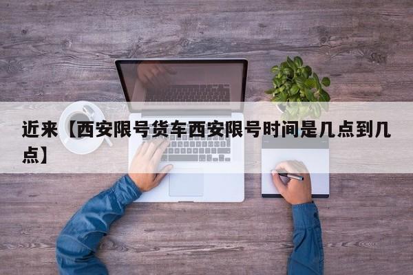 近来【西安限号货车西安限号时间是几点到几点】