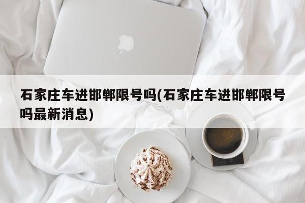 石家庄车进邯郸限号吗(石家庄车进邯郸限号吗最新消息)