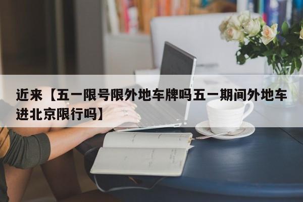 近来【五一限号限外地车牌吗五一期间外地车进北京限行吗】