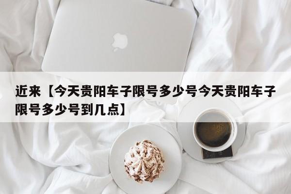 近来【今天贵阳车子限号多少号今天贵阳车子限号多少号到几点】