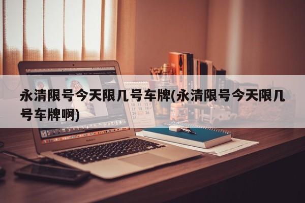 永清限号今天限几号车牌(永清限号今天限几号车牌啊)