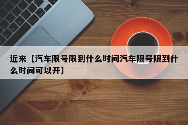 近来【汽车限号限到什么时间汽车限号限到什么时间可以开】
