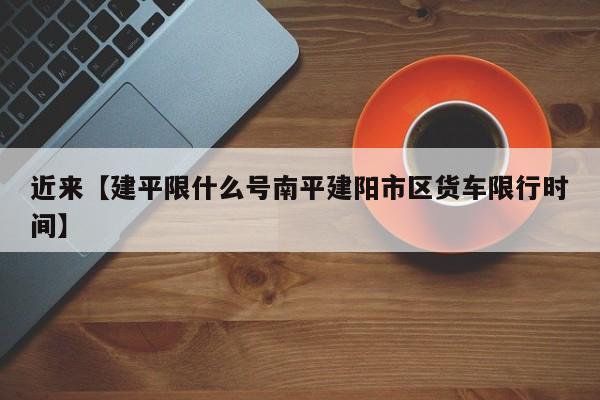 近来【建平限什么号南平建阳市区货车限行时间】