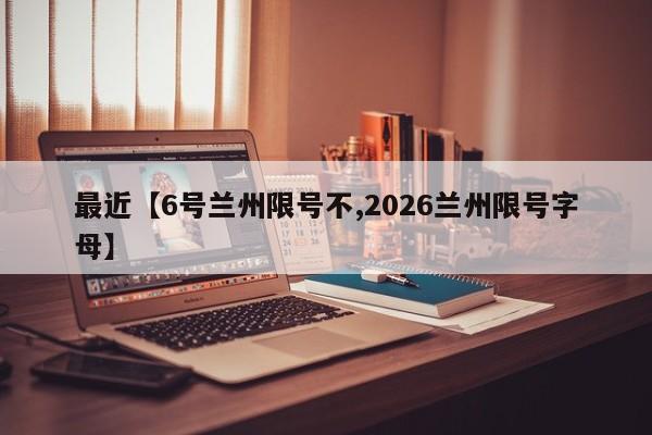 最近【6号兰州限号不,2026兰州限号字母】