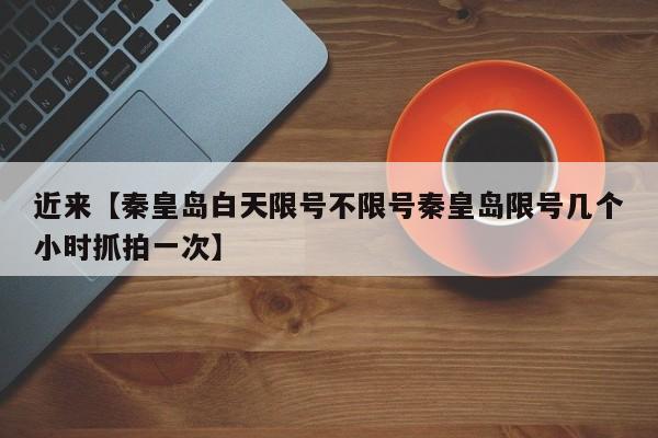 近来【秦皇岛白天限号不限号秦皇岛限号几个小时抓拍一次】