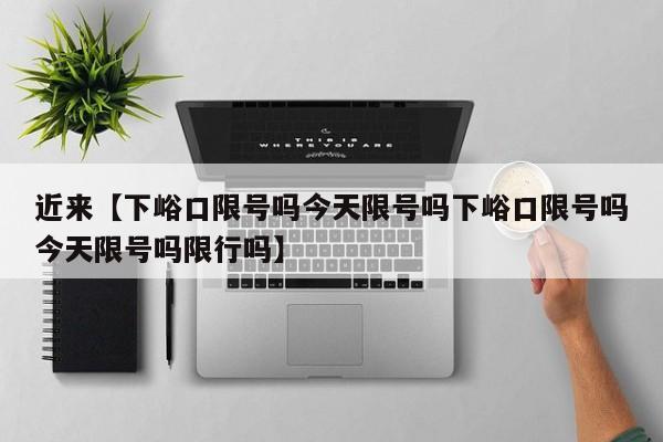 近来【下峪口限号吗今天限号吗下峪口限号吗今天限号吗限行吗】