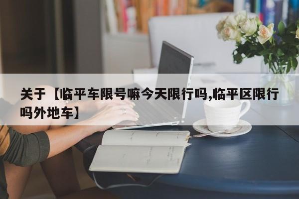 关于【临平车限号嘛今天限行吗,临平区限行吗外地车】