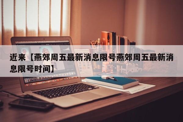 近来【燕郊周五最新消息限号燕郊周五最新消息限号时间】