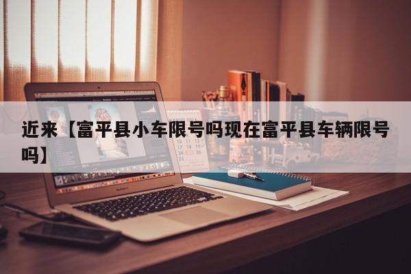 近来【富平县小车限号吗现在富平县车辆限号吗】