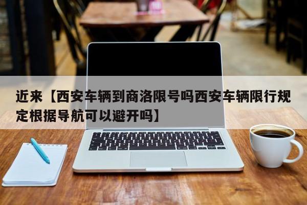 近来【西安车辆到商洛限号吗西安车辆限行规定根据导航可以避开吗】