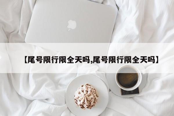 【尾号限行限全天吗,尾号限行限全天吗】