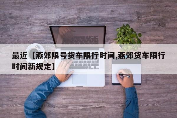 最近【燕郊限号货车限行时间,燕郊货车限行时间新规定】