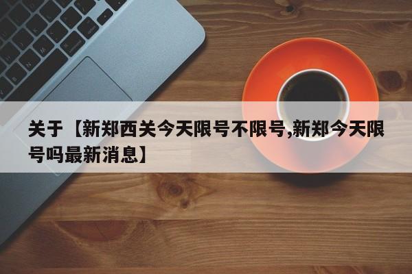 关于【新郑西关今天限号不限号,新郑今天限号吗最新消息】