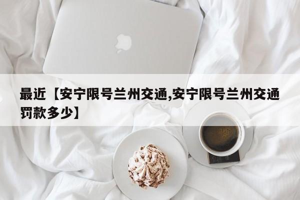 最近【安宁限号兰州交通,安宁限号兰州交通罚款多少】