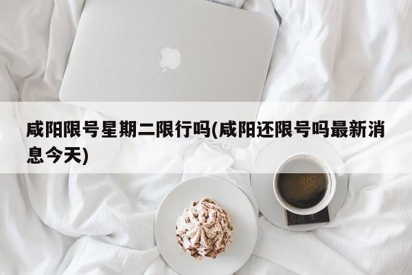 咸阳限号星期二限行吗(咸阳还限号吗最新消息今天)