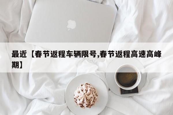 最近【春节返程车辆限号,春节返程高速高峰期】