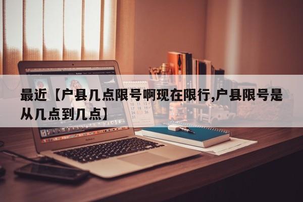 最近【户县几点限号啊现在限行,户县限号是从几点到几点】