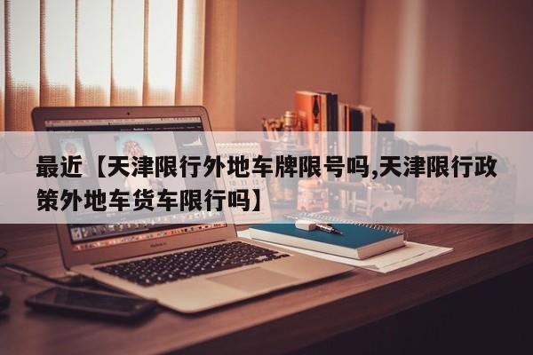最近【天津限行外地车牌限号吗,天津限行政策外地车货车限行吗】