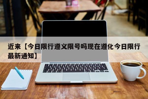 近来【今日限行遵义限号吗现在遵化今日限行最新通知】