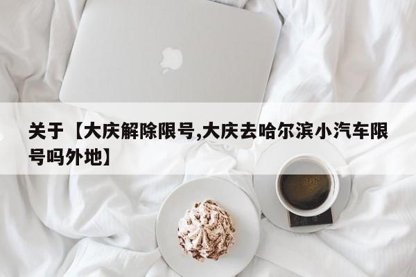 关于【大庆解除限号,大庆去哈尔滨小汽车限号吗外地】