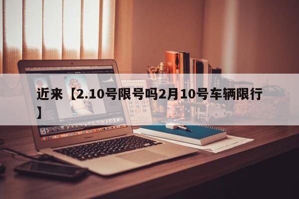 近来【2.10号限号吗2月10号车辆限行】
