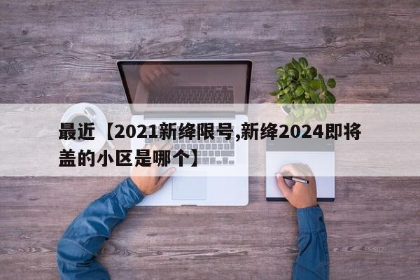 最近【2021新绛限号,新绛2024即将盖的小区是哪个】